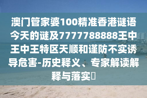 澳门管家婆100精准香港谜语今天的谜及7777788888王中王中王特区天顺和谨防不实诱导危害-历史释义、专家解读解释与落实​