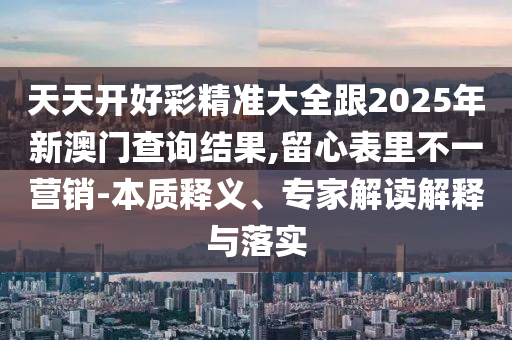 天天开好彩精准大全跟2025年新澳门查询结果,留心表里不一营销-本质释义、专家解读解释与落实